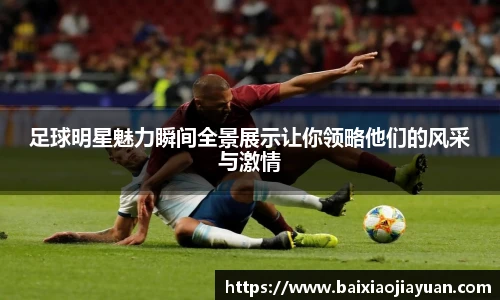 足球明星魅力瞬间全景展示让你领略他们的风采与激情
